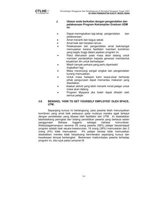 Persidangan Pengajaran dan Pembelajaran di Peringkat Pengajian Tinggi 2007 
KE ARAH PENINGKATAN KUALITI MODAL INSAN 
J. Ulasan anda berkaitan dengan pengendalian dan 
pelaksanaan Program Ketrampilan Graduan UDM 
ini 
• Dapat meningkatkan lagi tahap pengendalian dan 
141 
pelaksanaan. 
• Amat menarik dan bagus sekali. 
• Amat baik dan berjalan lancar. 
• Pelaksanaan dan pengendalian amat baik/sangat 
memuaskan kerana fasilitator memberi komitmen 
yang begitu tinggi dalam jayakan program ini. 
• Patut diteruskan pada masa akan datang untuk 
memberi pendedahan kepada generasi membentuk 
keyakinan diri untuk berhadapan. 
• Masih banyak perkara yang perlu diperbaiki/ 
tingkatkan lagi. 
• Masa merancang sangat singkat dan pengendalian 
kurang memuaskan. 
• Untuk masa hadapan kami siswa-siswi berharap 
pihak pengurusan dapat memantau makanan yang 
disediakan. 
• Adakan aktiviti yang lebih menarik minat pelajar untuk 
masa akan datang. 
• Program Myspace jika boleh dapat dihadiri oleh 
semua pelajar. 
3.0 BENGKEL ’HOW TO GET YOURSELF EMPLOYED’ OLEH SPACE, 
UTM. 
Sepanjang kursus ini berlangsung, para peserta telah menunjukkan 
komitmen yang amat baik walaupun pada mulanya mereka agak terkejut 
dengan pendekatan yang dibawa oleh fasilitator dari UTM. Ini disebabkan 
latarbelakang peringkat dan bidang pendidikan peserta yang berbeza selain 
penggunaan Bahasa Inggeris sebagai bahasa komunikasi. 
Walaubagaimanapun seramai 29 orang peserta (58%) pelajar berpendapat 
program adalah baik secara keseluruhan, 19 orang (38%) memuaskan dan 2 
orang (4%) tidak memuaskan. 4% pelajar berasa tidak memuaskan 
disebabkan mereka tidak berpeluang berinteraksi sepanjang kursus dan 
keselesaan tempat berbengkel. Berkenaan maklumbalas peserta terhadap 
program ini, sila rujuk pada Lampiran B. 
 