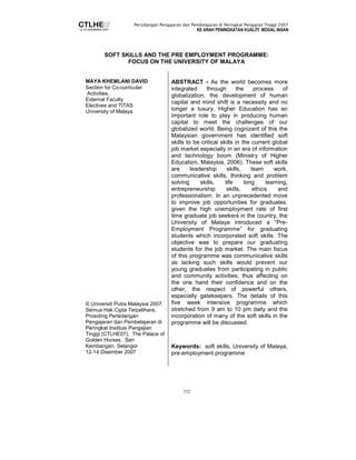 Persidangan Pengajaran dan Pembelajaran di Peringkat Pengajian Tinggi 2007 
KE ARAH PENINGKATAN KUALITI MODAL INSAN 
SOFT SKILLS AND THE PRE EMPLOYMENT PROGRAMME: 
FOCUS ON THE UNIVERSITY OF MALAYA 
152 
MAYA KHEMLANI DAVID 
Section for Co-curricular 
Activities, 
External Faculty 
Electives and TITAS 
University of Malaya 
© Universiti Putra Malaysia 2007. 
Semua Hak Cipta Terpelihara. 
Prosiding Persidangan 
Pengajaran dan Pembelajaran di 
Peringkat Institusi Pengajian 
Tinggi (CTLHE07), The Palace of 
Golden Horses, Seri 
Kembangan, Selangor 
12-14 Disember 2007 
ABSTRACT - As the world becomes more 
integrated through the process of 
globalization, the development of human 
capital and mind shift is a necessity and no 
longer a luxury. Higher Education has an 
important role to play in producing human 
capital to meet the challenges of our 
globalized world. Being cognizant of this the 
Malaysian government has identified soft 
skills to be critical skills in the current global 
job market especially in an era of information 
and technology boom (Ministry of Higher 
Education, Malaysia, 2006). These soft skills 
are leadership skills, team work, 
communicative skills, thinking and problem 
solving skills, life long learning, 
entrepreneurship skills, ethics and 
professionalism. In an unprecedented move 
to improve job opportunities for graduates, 
given the high unemployment rate of first 
time graduate job seekers in the country, the 
University of Malaya introduced a “Pre- 
Employment Programme” for graduating 
students which incorporated soft skills. The 
objective was to prepare our graduating 
students for the job market. The main focus 
of this programme was communicative skills 
as lacking such skills would prevent our 
young graduates from participating in public 
and community activities, thus affecting on 
the one hand their confidence and on the 
other, the respect of powerful others, 
especially gatekeepers. The details of this 
five week intensive programme which 
stretched from 9 am to 10 pm daily and the 
incorporation of many of the soft skills in the 
programme will be discussed. 
Keywords: soft skills, University of Malaya, 
pre-employment programme 
 