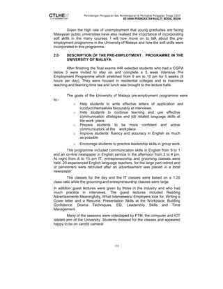 Persidangan Pengajaran dan Pembelajaran di Peringkat Pengajian Tinggi 2007 
KE ARAH PENINGKATAN KUALITI MODAL INSAN 
Given the high rate of unemployment that young graduates are facing 
Malaysian public universities have also realised the importance of incorporating 
soft skills in the many courses. I will now move on to talk about the pre-employment 
programme in the University of Malaya and how the soft skills were 
155 
incorporated in this programme. 
2.0 DESCRIPTION OF THE PRE-EMPLOYMENT PROGRAMME IN THE 
UNIVERSITY OF MALAYA 
After finishing the final exams 448 selected students who had a CGPA 
below 3 were invited to stay on and complete a 5 week intensive Pre 
Employment Programme which stretched from 9 am to 10 pm for 5 weeks (8 
hours per day). They were housed in residential colleges and to maximise 
teaching and learning time tea and lunch was brought to the lecture halls. 
The goals of the University of Malaya pre-employment programme were 
to:- 
o Help students to write effective letters of application and 
conduct themselves favourably at interviews. 
o Help students to continue learning and use effective 
communication strategies and job related language skills at 
the work place. 
o Prepare students to be more confident and active 
communicators at the workplace. 
o Improve students’ fluency and accuracy in English as much 
as possible. 
o Encourage students to practice leadership skills in group work. 
The programme included communication skills in English from 9 to 1 
and an on-line newspaper in English service in the afternoon from 2 to 4 pm. 
At night from 8 to 10 pm IT, entrepreneurship and grooming classes were 
held. 20 experienced English language teachers, for the large part retired and 
or pensioners were recruited after an advertisement was placed in a local 
newspaper. 
The classes for the day and the IT classes were based on a 1:20 
class ratio while the grooming and entrepreneurship classes were large. 
In addition guest lectures were given by those in the industry and who had 
much practice in interviews. The guest lectures included Reading 
Advertisements Meaningfully, What Interviewers/ Employers look for, Writing a 
Cover letter and a Resume, Presentation Skills at the Workplace, Building 
Confidence: Drama Techniques, EQ, Leadership Skills and Time 
Management. 
Many of the sessions were videotaped by PTM, the computer and ICT 
related arm of the University. Students dressed for the classes and appeared 
happy to be on candid camera! 
 