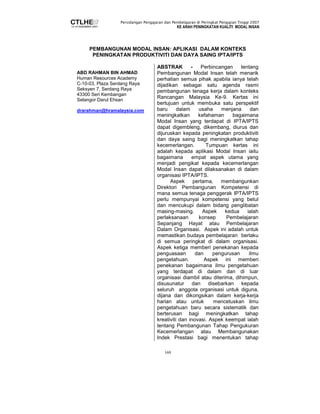 Persidangan Pengajaran dan Pembelajaran di Peringkat Pengajian Tinggi 2007 
KE ARAH PENINGKATAN KUALITI MODAL INSAN 
PEMBANGUNAN MODAL INSAN: APLIKASI DALAM KONTEKS 
PENINGKATAN PRODUKTIVITI DAN DAYA SAING IPTA/IPTS 
169 
ABD RAHMAN BIN AHMAD 
Human Resources Academy 
C-10-03, Plaza Serdang Raya 
Seksyen 7, Serdang Raya 
43300 Seri Kembangan 
Selangor Darul Ehsan 
drarahman@hramalaysia.com 
ABSTRAK - Perbincangan tentang 
Pembangunan Modal Insan telah menarik 
perhatian semua pihak apabila ianya telah 
dijadikan sebagai satu agenda rasmi 
pembangunan tenaga kerja dalam konteks 
Rancangan Malaysia Ke-9. Kertas ini 
bertujuan untuk membuka satu perspektif 
baru dalam usaha menjana dan 
meningkatkan kefahaman bagaimana 
Modal Insan yang terdapat di IPTA/IPTS 
dapat digembleng, dikembang, diurus dan 
dijuruskan kepada peningkatan produktiviti 
dan daya saing bagi meningkatkan tahap 
kecemerlangan. Tumpuan kertas ini 
adalah kepada aplikasi Modal Insan iaitu 
bagaimana empat aspek utama yang 
menjadi pengikat kepada kecemerlangan 
Modal Insan dapat dilaksanakan di dalam 
organisasi IPTA/IPTS. 
Aspek pertama, membangunkan 
Direktori Pembangunan Kompetensi di 
mana semua tenaga penggerak IPTA/IPTS 
perlu mempunyai kompetensi yang betul 
dan mencukupi dalam bidang penglibatan 
masing-masing. Aspek kedua ialah 
perlaksanaan konsep Pembelajaran 
Sepanjang Hayat atau Pembelajaran 
Dalam Organisasi. Aspek ini adalah untuk 
memastikan budaya pembelajaran berlaku 
di semua peringkat di dalam organisasi. 
Aspek ketiga memberi penekanan kepada 
penguasaan dan pengurusan ilmu 
pengetahuan. Aspek ini memberi 
penekanan bagaimana ilmu pengetahuan 
yang terdapat di dalam dan di luar 
organisasi diambil atau diterima, dihimpun, 
disusunatur dan disebarkan kepada 
seluruh anggota organisasi untuk diguna, 
dijana dan dikongsikan dalam kerja-kerja 
harian atau untuk mencetuskan ilmu 
pengetahuan baru secara sistematik dan 
berterusan bagi meningkatkan tahap 
kreativiti dan inovasi. Aspek keempat ialah 
tentang Pembangunan Tahap Pengukuran 
Kecemerlangan atau Membangunakan 
Indek Prestasi bagi menentukan tahap 
 
