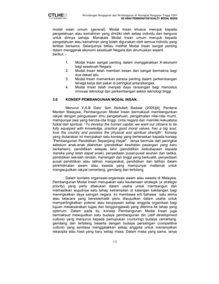 Persidangan Pengajaran dan Pembelajaran di Peringkat Pengajian Tinggi 2007 
KE ARAH PENINGKATAN KUALITI MODAL INSAN 
modal insan umum (general). Modal Insan khusus merujuk kepada 
pengetahuan atau kemahiran yang dimiliki oleh setiap individu dan berguna 
untuk dirinya sahaja. Manakala Modal Insan umum merujuk kepada 
pengetahuan atau kemahiran yang boleh digunakan oleh semua individu yang 
terlibat bersama. Selanjutnya beliau melihat Modal Insan sangat penting 
dalam menggerak ekonomi sesebuah Negara dan dirumuskan seperti 
berikut :- 
1. Modal Insan sangat penting dalam menggerakkan K-ekonomi 
172 
bagi sesebuah Negara. 
2. Modal Insan telah memberi kesan dan sangat bermakna bagi 
dua dekad lalu. 
3. Modal Insan memainkan perana penting dalam perkembangan 
tenaga kerja dan pakar di peringkat antarabangsa. 
4. Modal Insan telah menjadi daya ransangan bagi mencetus 
innovasi teknologi dan perkembangan sektor teknologi tinggi. 
3.0 KONSEP PEMBANGUNAN MODAL INSAN. 
Menurut Y.A.B Dato’ Seri Abdullah Badawi (2005)[4], Perdana 
Menteri Malaysia, Pembangunan Modal Insan bermaksud membangunkan 
rakyat dengan penguasaan ilmu pengetahuan, pengamalan nilai-nilai murni, 
mempunyai jiwa yang bercita-cita tinggi, cinta negara dan memiliki kekuatana 
fizikal dan spiritual. “To develop the human capital, we want our citizens to be 
fully equipped with knowledge, practice good moral values, hav a big soul, 
love the country and possess the physical and spiritual strength”. Konsep 
yang diutarakan ini merupakan satu konsep yang berteraskan kepada konsep 
“Pembangunan Pendidikan Sepanjang Hayat”. Ianya bermula dari peringkat 
sebelum anak-anak dilahirkan (pendidikan kesihatan pasangan yang baru 
berkahwin), pendidikan selepas lahir (pendidikan keibubapaan kepada 
mereka yang telah dapat anak), penyediaan pusat-pusat asuhan dan tadika, 
pendidikan sekolah rendah, menengah dan tinggi yang berkualiti, penyediaan 
pusat pendidikan atau latihan masyarakat, pendidikan dan latihan dalam 
perkhidmatan awam atau swasta yang mempunyai matlamat untuk 
mengwujudkan rakyat cemerlang, gemilang dan terbilang. 
Dalam konteks organisasi-organisasi awam atau swasta di Malaysia, 
Pembangunan Modal Insan merupakan satu keutamaan strategik (a strategic 
priority) yang perlu dilakukan dalam usaha untuk membangun dan 
memastikan wujudnya satu tahap ketrampilan di kalangan kakitangan bagi 
meningkatkan daya saingan negara. Ini membawa erti bahawa satu skima 
atau tatacara yang bersistematik perlu diwujudkan dalam usaha untuk 
mempertingkatkan potensi atau keupayaan setiap anggota organisasi bagi 
tujuan melaksanakan tugas dan tanggungjawab yang diterima ke tahap yang 
optimum. Dalam pada itu, konsep Pembangunan Modal Insan juga 
bermaksud mewujudkan satu budaya pembangunan diri (self development 
culture) yang menjurus kepada pemupukan (nurturing) budaya cemerlang, 
gemilang dan terbilang beserta dengan budaya persaingan (competitive 
culture) yang sentiasa menggalakkan setiap anggota untuk menampilkan 
rekacipta atau hasil yang baru setiap masa. Dalam masa yang sama, ianya 
 