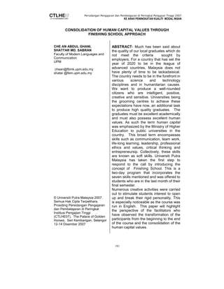 Persidangan Pengajaran dan Pembelajaran di Peringkat Pengajian Tinggi 2007 
KE ARAH PENINGKATAN KUALITI MODAL INSAN 
CONSOLIDATION OF HUMAN CAPITAL VALUES THROUGH 
FINISHING SCHOOL APPROACH 
181 
CHE AN ABDUL GHANI, 
SHATTAR MD. SABRAN 
Faculty of Modern Languages and 
Communication 
UPM 
chean@fbmk.upm.edu.my 
shatar @fem.upm.edu.my 
© Universiti Putra Malaysia 2007. 
Semua Hak Cipta Terpelihara. 
Prosiding Persidangan Pengajaran 
dan Pembelajaran di Peringkat 
Institusi Pengajian Tinggi 
(CTLHE07), The Palace of Golden 
Horses, Seri Kembangan, Selangor 
12-14 Disember 2007 
ABSTRACT- Much has been said about 
the quality of our local graduates which do 
not meet the criteria sought by 
employers. For a country that has set the 
year of 2020 to be in the league of 
advanced countries, Malaysia does not 
have plenty of time to be lackadaisical. 
The country needs to be in the forefront in 
various science and technology 
disciplines and in humanitarian causes. 
We want to produce a well-rounded 
citizens who are intelligent, positive, 
creative and sensitive. Universities being 
the grooming centres to achieve these 
expectations have now, an additional task 
to produce high quality graduates. The 
graduates must be excellent academically 
and must also possess excellent human 
values. As such the term human capital 
was emphasized by the Ministry of Higher 
Education to public universities in the 
country. This broad term encompasses 
skills such as communication, team work, 
life-long learning, leadership, professional 
ethics and values, critical thinking and 
entrepreneursip. Collectively, these skills 
are known as soft skills. Universiti Putra 
Malaysia has taken the first step to 
respond to the call by introducing the 
concept of Finishing School. This is a 
two-day program that incorporates the 
seven skills mentioned and was offered to 
students who are in the last month of their 
final semester. 
Numerous creative activities were carried 
out to stimulate students interest to open 
up and break their rigid personality. This 
is especially noticeable as the course was 
run in English. This paper will highlight 
the perspective of the facilitators who 
have observed the transformation of the 
participants from the beginning to the end 
of the course and the consolidation of the 
human capital values. 
 