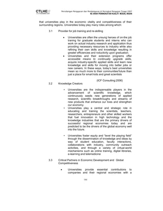 Persidangan Pengajaran dan Pembelajaran di Peringkat Pengajian Tinggi 2007 
KE ARAH PENINGKATAN KUALITI MODAL INSAN 
that universities play in the economic vitality and competitiveness of their 
surrounding regions. Universities today play many roles among which: 
3.1 Provider for job training and re-skilling 
• Universities are often the unsung heroes of on-the job 
traning for graduate students and interns who can 
work on actual industry research and application thus 
providing necessary resources to industry while also 
refining their own skills and knowledge resulting in 
greater efficiencies and roductivity upon graduation. 
• Universities and their extension programs offer 
accessible means to continually upgrade skills, 
acquire industry-specific applied skills and learn new 
knowledge and skills for moving into better jobs or 
new careers. In these ways, today’s best universities 
mean so much more to their communities’future than 
just a place for smart kids and great scientists 
184 
(ICF Consulting:2006) 
3.2 Knowledge Creators 
• Universities are the indispensable players in the 
advancement of scientific knowledge, which 
continuously seeds new generations of applied 
research, scientific breakthroughs and streams of 
new products that enhance our lives and strengthen 
our economy. 
• Universities play a central and strategic role in 
educating and training the scientists, teachers, 
researchers, entrepreneurs and other skilled workers 
that fuel innovation in high technology and the 
knowledge industries that are the primary drivers of 
successful regional economies today and are 
predicted to be the drivers of the global economy well 
into the future. 
• Universities foster equity and “level the playing field” 
through the dissemination of knowledge and ideas by 
way of student education, faculty interactions, 
collaborations with industry, community outreach 
activities, and through a variety of virtual-world 
mechanisms such as online training, digital libraries, 
e-learning and telemedicine 
3.3 Critical Partners in Economic Development and Global 
Competitiveness 
• Universities provide essential contributions to 
companies and their regional economies with a 
 
