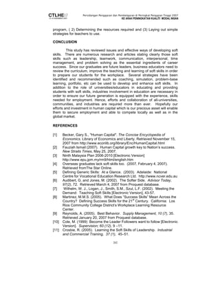Persidangan Pengajaran dan Pembelajaran di Peringkat Pengajian Tinggi 2007 
KE ARAH PENINGKATAN KUALITI MODAL INSAN 
program, ( 2) Determining the resources required and (3) Laying out simple 
strategies for teachers to use. 
202 
CONCLUSION 
This study has reviewed issues and effective ways of developing soft 
skills. There are numerous research and articles stating clearly those soft 
skills such as leadership, teamwork, communication, interpersonal, time 
management, and problem solving as the essential ingredients of career 
success. Since our graduates are future leaders, business educators need to 
review the curriculum, improve the teaching and learning of soft skills in order 
to prepare our students for the workplace. Several strategies have been 
identified and recommended such as coaching, simulation, problem-base 
learning, portfolio, etc can be used to develop and enhance soft skills. In 
addition to the role of universities/educators in educating and providing 
students with soft skills, industries involvement in education are necessary in 
order to ensure our future generation is equipped with the experience, skills 
needed for employment. Hence, efforts and collaboration of all-universities, 
communities, and industries are required more than ever. Hopefully our 
efforts and investment in human capital which is our precious asset will enable 
them to secure employment and able to compete locally as well as in the 
global market. 
REFERENCES 
[1] Becker, Gary S., Human Capital. The Concise Encyclopedia of 
Economics. Library of Economics and Liberty. Retrieved November 15, 
2007 from http://www.econlib.org/library/Enc/HumanCapital.html 
[2] Fauziah Ismail (2007). Human Capital growth key to Nation’s success. 
New Straits Times, May 25, 2007. 
[3] Ninth Malaysia Plan 2006-2010 [Electronic Version] 
http://www.epu.jpm.my/rm9/html/english.htm 
[4] Overseas graduates lack soft skills too. (2007, February 4, 2007). 
Retrieved fromThe Star Online. 
[5] Defining Generic Skills: At a Glance. (2003). Adelaide: National 
Centre for Vocational Education Research Ltd. http://www.ncver.edu.au 
[6] Audibert, G. and Jones, M. (2002). The Softer Side. Advisor Today, 
97(2), 72. Retrieved March 4, 2007 from Proquest database. 
[7] Wilhelm, W. J., Logan, J., Smith, S.M., Szul, L.F. (2002). Meeting the 
Demand: Teaching Soft Skills [Electronic Version], 43-57. 
[8] Martinez, M.M.S. (2005). What Does “Success Skills” Mean Across the 
Country? Defining Success Skills for the 21st Century. California: Los 
Rios Community College District’s Workplace Learning Resource 
Center. 
[9] Reynolds, A. (2005). Best Behavior. Supply Management, 10 (7), 35. 
Retrieved January 20, 2007 from Proquest database. 
[10] Cole, M. (1999) Become the Leader Followers want to follow [Electronic 
Version]. Supervision; 60 (12), 9 –11. 
[11] Crosbie, R. (2005). Learning the Soft Skills of Leadership. Industrial 
and Commercial Training, 37 (1), 45–51. 
 