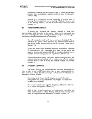 Persidangan Pengajaran dan Pembelajaran di Peringkat Pengajian Tinggi 2007 
KE ARAH PENINGKATAN KUALITI MODAL INSAN 
enables us to have a critical thinking on how to identify and analyse 
problem, have a justifiable evaluation and find ideas for alternative 
solution. (MP) 
Learning is a continuous process. Observing is another way of 
learning. Thinking also is a way of learning. Whatever I observe and 
do the thinking process, I’m able to reflect back what I’ve learnt 
(Student FA) 
224 
9.0 COMMUNICATION SKILLS 
In solving the problems the students needed to hone their 
communication skills in order to be heard. Ideas were exchanged and 
solutions were negotiated, thus learning to strike the bargain, indicating good 
leadership quality and entrepreneurs in the making. 
Yes. My interactive skills with my peers have developed. As an 
individual in a group, I have improved my communication skills via 
oral, writing, email, sms and through FROG (the Free Online Group) 
(Student PU). 
I guess this project helps me a lot in improving my soft skills especially 
in communication skill. Knowledge and skills can be learnt and 
acquired anytime, but people skill (EI) is something that cannot be 
taught in formal lesson, you have to experience it (Student FE) 
I learn to listen and respect my group’s opinion, team work spirit and 
entrepreneurship improved as well by putting most effort to produce 
the best that we can, to make the product useable and sellable 
(Student FE) 
10. LIFE LONG LEARNING 
The project required that students learned new skills, especially they 
have to learn to use the ICT tools. Some have to learn a software that they 
have never used before. Similarly, working in a virtual environment was a new 
experience for most students. 
From this project, I found that life-long learning and information 
management skill is very important in acquiring the new ideas and 
knowledge (Student MP). 
Yes we were able to work together despite our differences. I learnt a 
lot on people management (Student FE). 
Ability to learn through experience; at the same time embedding soft 
skills (communication, critical thinking and problem solving, team 
work, life long learning and leadership) to oneself (Student FA) 
 