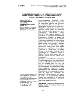 Persidangan Pengajaran dan Pembelajaran di Peringkat Pengajian Tinggi 2007 
KE ARAH PENINGKATAN KUALITI MODAL INSAN 
THE OUTCOME ANALYSIS OF THE CO-CURRICULAR HEALTH 
PROMOTION PROGRAM (EC 1773) OF FIRST YEAR MEDICAL 
STUDENT, SCHOOL OF MEDICINE, UMS. 
226 
KHAING K. MYINT, 
FREDDIE ROBINSON, 
HLA MAUNG, 
D. KAMARUDIN D. MUDIN, 
OSMAN ALI 
Sekolah Perubatan, Universiti 
Malaysia Sabah, Beg Berkunci 
2073, 88999 Kota Kinabalu. 
© Universiti Putra Malaysia 2007. 
Semua Hak Cipta Terpelihara. 
Prosiding Persidangan 
Pengajaran dan Pembelajaran di 
Peringkat Institusi Pengajian 
Tinggi (CTLHE07), The Palace 
of Golden Horses, Seri 
Kembangan, Selangor 
12-14 Disember 2007 
Community-Based Education (CBE) 
enhances the relevance of the curriculum 
in meeting the needs of the community 
and utilization of the community, as an 
environment for learning purposes(WHO, 
1987). The medical school at University of 
Malaysia Sabah (UMS) has developed 
the health promotion programme as a 
compulsory co-curricular course 
(EC1773) for medical students. The 
objectives are to gain an understanding of 
community’s life-styles; to assess the 
needs of community and to improve 
community’s knowledge on health related 
issues. 75 first year medical students 
were involved in this program. They have 
been allocated to different rural villages 
through out Sabah. In this paper, we will 
compare the activities that has been 
conducted by 3 of the group. Ten of them 
(group 1) conducted a health promotion 
programme at Long-Pasia village of 
Sabah, The two other groups did their 
activities at Bum Bum and Sebatik island 
respectively. 
During the program they had done a rapid 
rural appraisal (RRA) and had organized 
various health education sessions, based 
on the evidence from the RRA. The 
outcome of the interview was evaluated 
by questionnaire. It was found that there 
was no significant improvement in health 
knowledge of the community. However, 
from the programme, the students learned 
how to enter the community and 
appreciate cultural diversity with respect 
to health. This programme has definitely 
fulfilled the objectives of an evidence-based 
community-orientated curriculum in 
the School of Medicine, UMS. 
Key words: Community Based Education 
(CBE); Health Promotion; Rapid rural 
appraisal (RRA) 
 