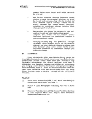 Persidangan Pengajaran dan Pembelajaran di Peringkat Pengajian Tinggi 2007 
KE ARAH PENINGKATAN KUALITI MODAL INSAN 
berkaitan dengan urusan dengan fakulti, pelajar, pensyarah 
dan pihak luar. 
3. Bagi nilai-nilai profesional, semangat berpasukan, prihatin 
kebajikan anggota, berorientasikan pelanggan dan kreatif 
dan inovatif serta penunjang bagi nilai-nilai tersebut, staf 
bukan akademik sepakat ’bersetuju’ bahawa nilai-nilai 
tersebut diamalkan oleh mereka semasa pengurusan, 
pentadbiran dan perkhidmatan sokongan melibatkan fakulti, 
pelajar, pensyarah dan pihak luar. 
4. Bagi penunjang ’rebut peluang’ dan ’berdaya cipta’ bagi nilai 
kreatif dan inovatif, staf bukan akademik kurang pasti 
kewujudan dan amalan nilai-nilai tersebut semasa 
pengurusan, pentadbiran dan perkhidmatan sokongan di 
pusat tanggungjawab mereka. 
5. Penunjang-penunjang bagi nilai profesional, semangat 
berpasukan, prihatin kebajikan anggota dan berorientasikan 
pelanggan, staf bukan akademik mencapai persetujuan pada 
tahap ’bersetuju’ sahaja dalam amalan mereka semasa 
pengurusan, pentadbiran dan perkhidmatan sokongan yang 
diberikan di universiti. 
14 
8.0 KESIMPULAN 
Proses pembangunan negara akan kelihatan kurang mantap dan 
lompang jika ketiadaan tumpuan kepada elemen modal insan. Dalam konteks 
pembangunan universiti, konsep modal insan perlu diperluaskan bagi 
merangkumi elemen-elemen nilai. Sebelum penjanaan modal insan itu 
dilaksanakan perlu diwujudkan mekanisme penyelidikan dan pembangunan 
yang mengkaji sedalam-dalamnya kepelbagaian faktor yang mempengaruhi 
keperluan terhadap modal itu. Jesteru itu, Universiti Pendidikan Sultan Idris 
dalam usaha membentuk model atau prototaip modal insan yang sesuai 
dengan keperluan negara di samping mencapai visi dan misi universiti 
khususnya. 
RUJUKAN 
[1] Ahmad Shukri Abdul Hamid (2006, 3 Mac). Modal Insan Pelengkap 
Pembangunan. Berita Harian, muka surat 13. 
[2] Drucker, P. (2002). Managing the next society. New York: St. Martin 
Press. 
[3] Muhammad Rais Abdul Karim. (2006). Melestari Pendidikan Gemilang 
ke Arah Penjanaan Modal Insan. Tanjung Malim: Pencetakan 
Universiti Pendidikan Sultan Idris. 
 