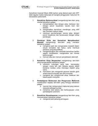 Persidangan Pengajaran dan Pembelajaran di Peringkat Pengajian Tinggi 2007 
KE ARAH PENINGKATAN KUALITI MODAL INSAN 
Kemahiran Insaniah Mesti (KIM) berikut yang dikenal pasti oleh KPT 
telah digubal melalui beberapa siri bengkel penggubalan instrumen KI 
berasaskan psikometrik. 
1. Kemahiran Berkomunikasi mengandungi item-item yang 
menilai kebolehan pelajar: 
a. menyampaikan idea dengan jelas, berkesan dan 
dengan penuh keyakinan, secara lisan dan 
bertulis. 
b. mengamalkan kemahiran mendengar yang aktif 
dan memberi maklum balas. 
c. membuat pembentangan secara jelas dengan 
penuh keyakinan dan bersesuaian dengan tahap 
pendengar. 
2. Pemikiran Kritis dan Kemahiran Menyelesaikan 
Masalah mengandungi item-item yang menaksir 
kebolehan pelajar: 
a. mengenal pasti dan menganalisis masalah dalam 
situasi kompleks dan kabur, serta membuat 
penilaian yang berjustifikasi. 
b. mengembangkan dan membaiki kemahiran berfikir 
seperti menjelaskan, menganalisis dan menilai 
perbincangan. 
c. mencari idea dan mencari penyelesaian alternatif. 
3. Kemahiran Kerja Berpasukan mengandungi item-item 
yang mengenalpasti kebolehan pelajar: 
a. membina hubungan yang baik, berinteraksi 
dengan orang lain dan bekerja secara efektif 
bersama mereka untuk mencapai objektif yang 
sama. 
b. memahami dan mengambil peranan bersilih ganti 
antara ketua kumpulan dan ahli kumpulan. 
c. mengenal dan menghormati sikap, kelakuan dan 
kepercayaan orang lain. 
4. Pembelajaran Berterusan dan Pengurusan Maklumat 
menfokuskan kepada item-item yang menguji kebolehan 
pelajar: 
a. mencari dan menguruskan maklumat yang relevan 
daripada pelbagai sumber. 
b. menerima idea baharu dan berkeupayaan untuk 
pembelajaran autonomi. 
5. Kemahiran Keusahawanan mengandungi item-item yang 
mempamerkan kebolehan pelajar: 
a. mengenal pasti peluang perniagaan. 
261 
 