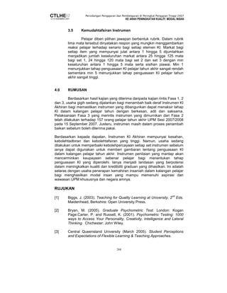 Persidangan Pengajaran dan Pembelajaran di Peringkat Pengajian Tinggi 2007 
KE ARAH PENINGKATAN KUALITI MODAL INSAN 
3.5 Kemudahtafsiran Instrumen 
Pelajar diberi pilihan jawapan berbentuk rubrik. Dalam rubrik 
lima mata tersebut dinyatakan respon yang mungkin menggambarkan 
reaksi pelajar terhadap senario bagi setiap elemen KI. Markat bagi 
setiap item yang mempunyai julat antara 1 hingga 5 dijumlahkan 
menjadikan jumlah keseluruhan markat antara 25 hingga 125 mata 
bagi set 1, 24 hingga 120 mata bagi set 2 dan set 3 dengan min 
keseluruhan antara 1 hingga 5 mata serta sisihan piawai. Min 1 
menunjukkan tahap penguasaan KI pelajar tahun akhir sangat rendah 
sementara min 5 menunjukkan tahap penguasaan KI pelajar tahun 
akhir sangat tinggi. 
268 
4.0 RUMUSAN 
Berdasarkan hasil kajian yang diterima daripada kajian rintis Fasa 1, 2 
dan 3, usaha gigih sedang dijalankan bagi menambah baik deraf Instrumen KI 
Akhiran bagi memastikan instrumen yang dibangunkan dapat menaksir tahap 
KI dalam kalangan pelajar tahun dengan berkesan, adil dan saksama. 
Pelaksanaan Fasa 3 yang merintis instrumen yang dimurnikan dari Fasa 2 
telah dilakukan terhadap 157 orang pelajar tahun akhir UPM Sesi 2007/2008 
pada 15 September 2007. Justeru, instrumen masih dalam proses penambah 
baikan sebelum boleh diterima pakai. 
Berdasarkan kepada dapatan, Instrumen KI Akhiran mempunyai kesahan, 
kebolehtadbiran dan kebolehtafsiran yang tinggi. Namun, usaha sedang 
dilakukan untuk memperbaiki kebolehpercayaan setiap set instrumen sebelum 
ianya dapat digunakan untuk memberi gambaran tentang penguasaan KI 
dalam kalangan pelajar tahun akhir. Instrumen penilaian yang mantap akan 
mencerminkan keupayaan sebenar pelajar bagi menentukan tahap 
penguasaan KI yang diperolehi. Ianya menjadi landasan yang berpotensi 
dalam meningkatkan kualiti dan kredibiliti graduan yang dihasilkan. Ini adalah 
selaras dengan usaha penerapan kemahiran insaniah dalam kalangan pelajar 
bagi menghasilkan modal insan yang mampu memenuhi aspirasi dan 
wawasan UPM khususnya dan negara amnya. 
RUJUKAN 
[1] Biggs, J. (2003). Teaching for Quality Learning at University, 2nd Eds. 
Maidenhead, Berkshire: Open University Press. 
[2] Bryan, M. (2005). Graduate Psychometric Test. London: Kogan 
Page.Carter, P. and Russell, K. (2001). Psychometric Testing: 1000 
ways to Access Your Personality, Creativity, Intelligence and Lateral 
Thinking. Chichester: John Wiley. 
[3] Central Queensland University (March 2005). Student Perceptions 
and Expectations of Flexible Learning  Teaching Approaches. 
 