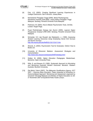 Persidangan Pengajaran dan Pembelajaran di Peringkat Pengajian Tinggi 2007 
KE ARAH PENINGKATAN KUALITI MODAL INSAN 
[4] Fink, L.D. (2003). Creating Significant Learning Experiences in 
College Classrooms. San Francisco: Jossey-Bass. 
[5] Kementerian Pengajian Tinggi (2006). Modul Pembangunan 
Kemahiran Insaniah (Soft Skills) untuk Institusi Pengajian Tinggi 
Malaysia. Serdang: Penerbit Universiti Putra Malaysia. 
[6] Parkinson, M. (2004). How to Master Psychometric Tests, 3rd Eds. 
269 
London: Kogan Page. 
[7] Pusat Perkhidmatan Kerjaya dan Alumni (2005). Laporan Kajian 
Pengesanan Graduat UPM 2005. Serdang: Penerbit Universiti Putra 
Malaysia. 
[8] Schneider, S.C. dan Russell, dan Niederjohn, J., (1995). Assessing 
Student Learning Outcomes Using Graduating Senior Exit Surveys 
and Alumni Surveys. 
http://fie.engrng.pitt.edu/fie95/2c1/2c11/2c11.htm 
[9] Shavick, A. (2003). Psychometric Test for Graduates. Oxford: How to 
Books Ltd. 
[10] University of Wisconsin Madison. Assessment Strategies and 
Instrumentation. 
http://www.wisc.edu/provost/assess/SH97/strategy.html 
[11] Walker, M. (2006). Higher Education Pedagogies. Maidenhead, 
Berkshire: Open University Press. 
[12] Wills, S. and Kissane, B. (1995). Systematic Approach to Articulating 
and Monitoring Expected Student Outcomes. Murdoch, Western 
Australia: Murdoch University. 
[13] Zita Mohd. Fahmi (2007). The Malaysian Qualifications Agency: ACT 
2007 – Outcome Base Education. Paper presented at Workshop on 
Outcome-Based Approach: Monitoring and Assessment organized by 
Universiti Teknologi Malaysia and Ministry of Higher Education on 20- 
21 November 2007 at Equatorial Hotel, Kuala Lumpur. 
 