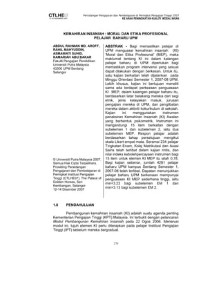 Persidangan Pengajaran dan Pembelajaran di Peringkat Pengajian Tinggi 2007 
KE ARAH PENINGKATAN KUALITI MODAL INSAN 
KEMAHIRAN INSANIAH : MORAL DAN ETIKA PROFESIONAL 
PELAJAR BAHARU UPM 
270 
ABDUL RAHMAN MD. AROFF, 
RAHIL MAHYUDDIN, 
ASMAWATI SUHID, 
KAMARIAH ABU BAKAR 
Fakulti Pengajian Pendidikan 
Universiti Putra Malaysia 
43300 UPM Serdang 
Selangor 
© Universiti Putra Malaysia 2007. 
Semua Hak Cipta Terpelihara. 
Prosiding Persidangan 
Pengajaran dan Pembelajaran di 
Peringkat Institusi Pengajian 
Tinggi (CTLHE07), The Palace of 
Golden Horses, Seri 
Kembangan, Selangor 
12-14 Disember 2007 
ABSTRAK - Bagi memastikan pelajar di 
UPM menguasai kemahiran insaniah (KI) 
‘Moral dan Etika Profesional’ (MEP), maka 
maklumat tentang KI ini dalam kalangan 
pelajar baharu di UPM diperlukan bagi 
memastikan program intervensi yang sesuai 
dapat dilakukan dengan berkesan. Untuk itu, 
satu kajian berkaitan telah dijalankan pada 
Minggu Orientasi Semester 1, 2007-08 UPM. 
Lebih khusus, kajian ini bertujuan meneliti 
sama ada terdapat perbezaan penguasaan 
KI MEP, dalam kalangan pelajar baharu itu, 
berdasarkan latar belakang mereka dari segi 
etnik, jenis kelayakan masuk, jurusan 
pengajian mereka di UPM, dan penglibatan 
mereka dalam aktiviti kokurikulum di sekolah. 
Kajian ini menggunakan instrumen 
penaksiran Kemahiran Insaniah (KI) Awalan 
yang berbentuk psikometrik. Instrumen ini 
mengandungi 15 item berkaitan dengan 
subelemen 1 dan subelemen 2, iaitu dua 
subelemen MEP. Respon pelajar adalah 
berdasarkan tahap persetujuan mengikut 
skala Likert empat mata. Seramai 234 pelajar 
Tingkatan Enam, Kolej Matrikulasi dan Asasi 
Sains telah terlibat dalam kajian rintis, dan 
nilai indeks kebolehpercayaan instrumen bagi 
15 item untuk elemen KI MEP itu ialah 0.78. 
Bagi kajian sebenar, jumlah 4281 pelajar 
baharu UPM kampus Serdang Semester 1, 
2007-08 telah terlibat. Dapatan menunjukkan 
pelajar baharu UPM berkenaan mempunyai 
penguasaan KI MEP sederhana tinggi, iaitu 
min=3.23 bagi subelemen EM 1 dan 
min=3.13 bagi subelemen EM 2. 
1.0 PENDAHULUAN 
Pembangunan kemahiran insaniah (KI) adalah suatu agenda penting 
Kementerian Pengajian Tinggi (KPT) Malaysia. Ini terbukti dengan pelancaran 
Modul Pembangunan Kemahiran Insaniah pada 22 Ogos 2006. Menerusi 
modul ini, tujuh elemen KI perlu diterapkan pada pelajar Institusi Pengajian 
Tinggi (IPT) sebelum mereka bergraduat. 
 