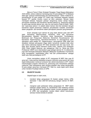 Persidangan Pengajaran dan Pembelajaran di Peringkat Pengajian Tinggi 2007 
KE ARAH PENINGKATAN KUALITI MODAL INSAN 
Menurut Teras 2 Pelan Strategik Pengajian Tinggi Negara Melangkaui 
2020 (2004), antara matlamat membangunkan KI para pelajar IPT di Malaysia 
ialah agar “graduan berketrampilan dan kebolehpasaran”. Selain matlamat ini, 
pembangunan KI para pelajar IPT boleh juga membawa kejayaan kepada 
lepasan IPT apabila mereka masuk ke alam pekerjaan. Banyak kajian 
mendapati bahawa “kejayaan pekerja” bergantung bukan sahaja kepada 
pencapaian akademik dan kemahiran teknikal pekerja itu. Seseorang pekerja 
itu perlu juga memiliki elemen lain, iaitu the new basics (Feller  Daley, 1992); 
dan “asas-asas baharu” ini adalah dalam bentuk nilai-nilai berkaitan dengan 
kemahiran seperti penentuan matlamat, penyelesaian masalah, kemesraan 
dalam pergaulan, dan kemahiran dalam pencapaian pasukan yang berkesan. 
Enam daripada tujuh elemen KI yang telah dikenal pasti oleh KPT 
ialah: Kemahiran Berkomunikasi; Pemikiran Kritis dan Kemahiran 
Menyelesaikan Masalah; Kemahiran Kerja Berpasukan; Pembelajaran 
Berterusan dan Pengurusan Maklumat; Kemahiran Keusahawanan; dan 
Kemahiran Kepemimpinan. Kemahiran-kemahiran ini sesungguhnya perlu 
diterapkan pada pelajar IPT. Bagaimanapun, kemungkinan tidak salah jika 
dikatakan bahawa pencapaian tinggi dalam kemahiran tersebut tidak akan 
ada makna sekiranya lepasan IPT tidak berwatak baik dari segi moral, dan 
tidak akan tercapai hasrat membina modal insan, cabaran ke-4 Wawasan 
2020, Pelan Integriti Nasional, dan sebagainya. Oleh itu, ‘Moral dan Etika 
Profesional’ (MEP) turut disenaraikan juga sebagai elemen KI. Ini ditekankan 
juga oleh Kerangka Kelayakan Malaysia (Malaysian Qualification Framework) 
yang menegaskan “keperibadian etika, nilai dan profesionalisme” sebagai 
salah satu hasil pembelajaran di IPT. 
Untuk memastikan pelajar di IPT menguasai KI MEP (dan juga KI 
yang lain), maka penting disediakan program intervensi yang sesuai dan yang 
dapat dilaksanakan menerusi kurikulum dan aktiviti kokurikulum di IPT. Dalam 
merancangkan program intervensi itu, perancang pula memerlukan pelbagai 
maklumat. Satu daripadanya ialah tentang keadaan atau tahap penguasaan 
KI para pelajar yang baru memasuki IPT. Oleh itu, suatu kajian perlu dibuat 
untuk menaksir KI pelajar baharu di UPM. 
271 
2.0 OBJEKTIF KAJIAN 
Objektif kajian ini ialah untuk, 
1. menaksir tahap penguasaan KI Awalan pelajar baharu UPM, 
Semester 1 Sesi 2007-08 berhubung dengan elemen KI MEP; 
dan 
2. mengenal pasti perbezaan tahap penguasaan KI MEP dalam 
kalangan pelajar baharu itu, berdasarkan latar belakang mereka 
dari segi etnik; jenis kelayakan masuk; jurusan pengajian mereka 
di UPM; dan penglibatan mereka dalam aktiviti kokurikulum 
semasa mereka berada di sekolah. 
 
