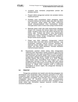 Persidangan Pengajaran dan Pembelajaran di Peringkat Pengajian Tinggi 2007 
KE ARAH PENINGKATAN KUALITI MODAL INSAN 
b. Juruteknik untuk membantu pengendalian perisian dan 
287 
peralatan tertentu; 
c. Program latihan penggunaan perisian dan peralatan tertentu 
kepada pensyarah; 
d. Peralatan untuk menyediakan bahan pengajaran seperti 
komputer/notebook dan kamera digital yang akan digunakan 
oleh pensyarah. Setiap pelajar, jika boleh, mempunyai 
sebuah komputer/notebook untuk membolehkan mereka 
mencapai bahan kuliah di mana-mana sahaja mereka berada; 
e. Beberapa dewan kuliah (jika boleh kesemuanya) dilengkapi 
dengan LCD, komputer dan kamera digital untuk memboleh 
pelajar mengikuti kuliah sama ada secara bersemuka atau 
sidang video. Terdapat alat baharu yang disambungkan 
kepada LCD yang membolehkan pelajar boleh membuat 
persembahan mereka dengan menggunakan notebook di 
tempat mereka secara wayarles. 
f. Pelajar juga diberi kebenaran menggunakan makmal 
komputer pada masa tiada aktiviti makmal dijalankan. Juga 
dicadangkan beberapa makmal komputer disediakan di 
beberapa tempat strategik dalam kampus untuk kegunaan 
pelajar. Jika tidak dapat disediakan, memadai disediakan 
makmal komputer berpusat. 
(6) Penyampaian syarahan melalui sidang video menggunakan 
HiMeeting boleh diperluaskan kepada pensyarah yang berminat 
menggunakannya. Satu kajian yang dijalankan di UPM mendapati 
tiada perbezaan pencapaian pelajar yang mengikut pengajaran 
menggunakan pelbagai kaedah mengajar termasuk penggunaan 
teknologi (Zakaria, Aida Suraya, Azizan, et al., 2005). Dapatan 
kajian tersebut telah menjustifikasi Pusat Program Luar UPM 
menggunakan teknologi ini dan kini pelajar tidak perlu datang 
bersemuka dengan pensyarah di kampus. Dengan menggunakan 
teknologi ini, pelajar boleh mengikuti kuliah di pusat-pusat 
pembelajaran di seluruh negara. Kos penggunaan teknologi ini 
juga tidak mahal. 
6.0 PENUTUP 
Penggunaan pendekatan dan kaedah serta teknologi pengajaran dan 
pembelajaran yang dicadangkan dapat membantu pensyarah di UP dalam 
menjalankan tugas mereka dengan lebih berkesan.Di samping itu mereka 
dapat menjalankan penyelidikan yang berkualiti untuk membantu universiti 
mengekalkan status UP. Komitmen universiti dalam memperkasakan 
penyelidikan serta menganjak peranan pensyarah dalam pengajaran di UP 
sangat kritikal bagi memastikan kejayaan sesebuah universiti sebagai 
Universiti Penyelidikan. 
 
