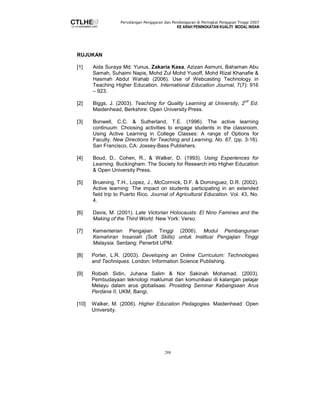 Persidangan Pengajaran dan Pembelajaran di Peringkat Pengajian Tinggi 2007 
KE ARAH PENINGKATAN KUALITI MODAL INSAN 
288 
RUJUKAN 
[1] Aida Suraya Md. Yunus, Zakaria Kasa, Azizan Asmuni, Bahaman Abu 
Samah, Suhaimi Napis, Mohd Zul Mohd Yusoff, Mohd Rizal Khanafie  
Hasmah Abdul Wahab (2006). Use of Webcasting Technology in 
Teaching Higher Education. International Education Journal, 7(7): 916 
– 923. 
[2] Biggs, J. (2003). Teaching for Quality Learning at University, 2nd Ed. 
Maidenhead, Berkshire: Open University Press. 
[3] Bonwell, C.C.  Sutherland, T.E. (1996). The active learning 
continuum: Choosing activities to engage students in the classroom. 
Using Active Learning in College Classes: A range of Options for 
Faculty. New Directions for Teaching and Learning, No. 67. (pp. 3-16). 
San Francisco, CA: Jossey-Bass Publishers. 
[4] Boud, D., Cohen, R.,  Walker, D. (1993). Using Experiences for 
Learning. Buckingham: The Society for Research into Higher Education 
 Open University Press. 
[5] Bruening, T.H., Lopez, J., McCormick, D.F.  Dominguez, D.R. (2002). 
Active learning: The impact on students participating in an extended 
field trip to Puerto Rico. Journal of Agricultural Education. Vol. 43, No. 
4. 
[6] Davis, M. (2001). Late Victorian Holocausts: El Nino Famines and the 
Making of the Third World. New York: Verso. 
[7] Kementerian Pengajian Tinggi (2006). Modul Pembangunan 
Kemahiran Insaniah (Soft Skills) untuk Institusi Pengajian Tinggi 
Malaysia. Serdang: Penerbit UPM. 
[8] Porter, L.R. (2003). Developing an Online Curriculum: Technologies 
and Techniques. London: Information Science Publishing. 
[9] Robiah Sidin, Juhana Salim  Nor Sakinah Mohamad. (2003). 
Pembudayaan teknologi maklumat dan komunikasi di kalangan pelajar 
Melayu dalam arus globalisasi. Prosiding Seminar Kebangsaan Arus 
Perdana II, UKM, Bangi. 
[10] Walker, M. (2006). Higher Education Pedagogies. Maidenhead: Open 
University. 
 