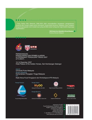 ......................................................................................... ..... 
“...Teras Kedua Misi Nasional, 2006-2020 ialah meningkatkan keupayaan pengetahuan, 
kreativiti dan inovasi negara serta memupuk 'minda kelas pertama'. Kejayaan masa hadapan 
bergantung kepada mutu modal insan yang dimiliki, bukan sahaja dari segi intelek tetapi juga 
keperibadian.” 
PERSIDANGAN 
PENGAJARAN DAN PEMBELAJARAN 
DI PERINGKAT PENGAJIAN TINGGI 2007 
(CTLHE07) 
YAB Datuk Seri Abdullah Ahmad Badawi 
Perdana Menteri Malaysia 
12-14 Disember 2007 
Hotel Palace of the Golden Horses, Seri Kembangan Selangor 
anjuran 
Universiti Putra Malaysia 
dengan kerjasama 
Kementerian Pengajian Tinggi Malaysia 
dan 
Majlis Ketua Pusat Pengajaran dan Pembelajaran IPTA Malaysia 
.................... 
.. 
.......................... 
Penaja Utama 
Anjung Visi Solution Sdn. Bhd Majlis Amanah Rakyat (MARA) 
Penaja Perdana 
PUNCAK NIAGA 
Puncak Niaga (M) Sdn Bhd 
Aniotek Sdn Bhd 
Penaja Bersama 
Koperasi UPM Berhad 
Universiti Pendidikan Sultan Idris Mavisco (M) Sdn Bhd 
..................... 
Sekretariat CTLHE07 
Pusat Pembangunan Akademik (CADe) 
Tingkat 4 , Bangunan Pentadbiran 
Universiti Putra Malaysia 
43400 UPM Serdang 
Selangor Darul Ehsan 
T - 603 8946 6112 | F - 603 8946 6043 
www.cade.upm.edu.my/ctlhe07/ 

