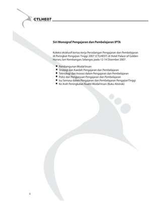 Siri Monograf Pengajaran dan Pembelajaran IPTA 
Koleksi eksklusif kertas-kerja Persidangan Pengajaran dan Pembelajaran 
di Peringkat Pengajian Tinggi 2007 (CTLHE07) di Hotel Palace of Golden 
Horses, Seri Kembangan, Selangor, pada 12-14 Disember 2007. 
Pembangunan Modal Insan 
Strategi dan Kaedah Pengajaran dan Pembelajaran 
Teknologi dan Inovasi dalam Pengajaran dan Pembelajaran 
Polisi dan Pengurusan Pengajaran dan Pembelajaran 
Isu Semasa dalam Pengajaran dan Pembelajaran PengajianTinggi 
Ke Arah Peningkatan Kualiti Modal Insan (Buku Abstrak) 
ii 
 