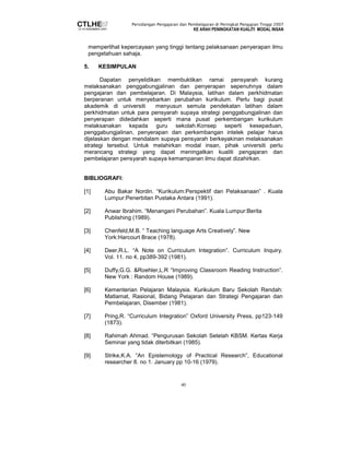 Persidangan Pengajaran dan Pembelajaran di Peringkat Pengajian Tinggi 2007 
KE ARAH PENINGKATAN KUALITI MODAL INSAN 
memperlihat kepercayaan yang tinggi tentang pelaksanaan penyerapan ilmu 
pengetahuan sahaja. 
40 
5. KESIMPULAN 
Dapatan penyelidikan membuktikan ramai pensyarah kurang 
melaksanakan penggabungjalinan dan penyerapan sepenuhnya dalam 
pengajaran dan pembelajaran. Di Malaysia, latihan dalam perkhidmatan 
berperanan untuk menyebarkan perubahan kurikulum. Perlu bagi pusat 
akademik di universiti menyusun semula pendekatan latihan dalam 
perkhidmatan untuk para pensyarah supaya strategi penggabungjalinan dan 
penyerapan didedahkan seperti mana pusat perkembangan kurikulum 
melaksanakan kepada guru sekolah.Konsep seperti kesepaduan, 
penggabungjalinan, penyerapan dan perkembangan intelek pelajar harus 
dijelaskan dengan mendalam supaya pensyarah berkeyakinan melaksanakan 
strategi tersebut. Untuk melahirkan modal insan, pihak universiti perlu 
merancang strategi yang dapat meningatkan kualiti pengajaran dan 
pembelajaran pensyarah supaya kemampanan ilmu dapat dizahirkan. 
BIBLIOGRAFI: 
[1] Abu Bakar Nordin. “Kurikulum:Perspektif dan Pelaksanaan” . Kuala 
Lumpur:Penerbitan Pustaka Antara (1991). 
[2] Anwar Ibrahim. “Menangani Perubahan”. Kuala Lumpur:Berita 
Publishing (1989). 
[3] Chenfeld,M.B. “ Teaching language Arts Creatively”. New 
York:Harcourt Brace (1978). 
[4] Deer,R.L. “A Note on Curriculum Integration”. Curriculum Inquiry. 
Vol. 11. no 4, pp389-392 (1981). 
[5] Duffy,G.G. &Roehler,L.R “Improving Classroom Reading Instruction”. 
New York : Random House (1989). 
[6] Kementerian Pelajaran Malaysia. Kurikulum Baru Sekolah Rendah: 
Matlamat, Rasional, Bidang Pelajaran dan Strategi Pengajaran dan 
Pembelajaran, Disember (1981). 
[7] Pring,R. “Curriculum Integration” Oxford University Press, pp123-149 
(1873). 
[8] Rahimah Ahmad. “Pengurusan Sekolah Setelah KBSM. Kertas Kerja 
Seminar yang tidak diterbitkan (1985). 
[9] Strike,K.A. “An Epistemology of Practical Research”, Educational 
researcher 8. no 1. January pp 10-16 (1979). 
 