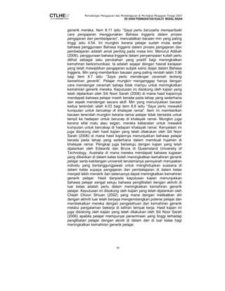 Persidangan Pengajaran dan Pembelajaran di Peringkat Pengajian Tinggi 2007 
KE ARAH PENINGKATAN KUALITI MODAL INSAN 
generik mereka. Item 8.11 iaitu ”Saya perlu berusaha memperbaiki 
cara pengajaran menggunakan Bahasa Inggeris dalam proses 
pengajaran dan pembelajaran”, mencatatkan bacaan min yang paling 
tinggi iaitu 4.54. Ini mungkin kerana pelajar sudah mulai sedar 
bahawa penggunaan Bahasa Inggeris dalam proses pengajaran dan 
pembelajaran adalah amat penting pada masa kini. Menurut Adibah 
(2006), penggunaan bahasa Inggeris dalam penyampaian kuliah perlu 
dilihat sebagai satu perubahan yang positif bagi meningkatkan 
kemahiran berkomunikasi. Ia adalah sejajar dengan hasrat kerajaan 
yang telah mewajibkan pengajaran subjek sains diajar dalam Bahasa 
Inggeris. Min yang memberikan bacaan yang paling rendah ialah 3.96 
bagi item 8.7 iaitu ”Saya perlu mendengar ceramah tentang 
kemahiran generik”. Pelajar mungkin menganggap hanya dengan 
cara mendengar ceramah sahaja tidak mampu untuk meningkatkan 
kemahiran generik mereka. Keputusan ini disokong oleh kajian yang 
telah dijalankan oleh Siti Noor Sarah (2006) di mana hasil kajiannya 
mendapati bahawa pelajar masih berada pada tahap yang sederhana 
dari aspek mendengar secara aktif. Min yang menunjukkan bacaan 
kedua terendah ialah 4.03 bagi item 8.8 iaitu ”Saya perlu mewakili 
kumpulan untuk bercakap di khalayak ramai”. Item ini memberikan 
bacaan terendah mungkin kerana ramai pelajar tidak bersedia untuk 
tampil ke hadapan untuk berucap di khalayak ramai. Mungkin juga 
kerana sifat malu atau segan, mereka keberatan untuk mewakili 
kumpulan untuk bercakap di hadapan khalayak ramai. Kenyataan ini 
juga disokong oleh hasil kajian yang telah dilakukan oleh Siti Noor 
Sarah (2006) di mana hasil kajiannya menunjukkan bahawa pelajar 
berada pada tahap yang sederhana dalam membuat hujahan di 
khalayak ramai. Pengkaji juga bersetuju dengan kajian yang telah 
dijalankan oleh Edwards dan Bruce di Queensland University of 
Technology, Australia di mana mereka mendapati bahawa tugasan 
yang diberikan di dalam kelas boleh meningkatkan kemahiran generik 
pelajar serta kakitangan universiti terutamanya pensyarah merupakan 
individu yang bertanggungjawab untuk menghidupkan suasana di 
dalam kelas supaya pengajaran dan pembelajaran di dalam kelas 
menjadi lebih menarik dan seterusnya dapat meningkatkan kemahiran 
generik pelajar. Hasil daripada keputusan kajian menunjukkan 
bahawa pelajar sangat setuju bahawa penglibatan dengan aktiviti di 
luar kelas adalah perlu dalam meningkatkan kemahiran generik 
pelajar. Keputusan ini disokong oleh kajian yang telah dijalankan oleh 
Cheah Choon Shiuan (2002) yang mana dengan melibatkan diri 
dengan aktiviti luar telah berjaya mengembangkan potensi pelajar dan 
membekalkan mereka dengan pengetahuan dan kemahiran generik 
melalui pengalaman bekerja di latihan tempat kerja. Hasil kajian ini 
juga disokong oleh kajian yang telah dilakukan oleh Siti Noor Sarah 
(2006) apabila pelajar mempunyai penerimaan yang tinggi terhadap 
penglibatan pelajar dengan akiviti di dalam dan di luar kelas bagi 
meningkatkan kemahiran generik pelajar. 
46 
 