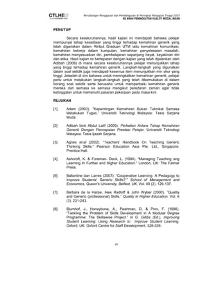 Persidangan Pengajaran dan Pembelajaran di Peringkat Pengajian Tinggi 2007 
KE ARAH PENINGKATAN KUALITI MODAL INSAN 
48 
PENUTUP 
Secara keseluruhannya, hasil kajian ini mendapati bahawa pelajar 
mempunyai tahap kesediaan yang tinggi terhadap kemahiran generik yang 
telah digariskan dalam Atribut Graduan UTM iaitu kemahiran komunikasi, 
kemahiran bekerja dalam kumpulan, kemahiran penyelesaian masalah, 
kemahiran menyesuaikan diri, pembelajaran sepanjang hayat, keyakinan diri 
dan etika. Hasil kajian ini bertepatan dengan kajian yang telah dijalankan oleh 
Adibah (2006) di mana secara keseluruhannya pelajar menunjukkan tahap 
yang tinggi terhadap kemahiran generik. Langkah-langkah yang digunakan 
dalam soal selidik juga mendapati kesemua item menunjukkan min skor yang 
tinggi. Jelaslah di sini bahawa untuk meningkatkan kemahiran generik, pelajar 
perlu untuk melakukan langkah-langkah yang telah dikemukakan di dalam 
borang soal selidik serta berusaha untuk memperbaiki kemahiran generik 
mereka dari semasa ke semasa mengikut peredaran zaman agar tidak 
ketinggalan untuk memenuhi pasaran pekerjaan pada masa kini. 
RUJUKAN 
[1] Adam (2003). ”Kepentingan Kemahiran Bukan Teknikal Semasa 
Melakukan Tugas.” Universiti Teknologi Malaysia: Tesis Sarjana 
Muda. 
[2] Adibah binti Abdul Latif (2005). Perkaitan Antara Tahap Kemahiran 
Generik Dengan Pencapaian Prestasi Pelajar. Universiti Teknologi 
Malaysia: Tesis Ijazah Sarjana. 
[3] Agnes et.al (2002). “Teachers’ Handbook On Teaching Generic 
Thinking Skills.” Pearson Education Asia Pte. Ltd., Singapore: 
Prentice Hall. 
[4] Ashcroft, K. & Foreman- Deck, L. (1994). “Managing Teaching ang 
Learning In Further and Higher Education.” London, UK: The Falmer 
Press. 
[6] Ballantine dan Larres (2007). “Cooperative Learning: A Pedagogy to 
Improve Students' Generic Skills?.” School of Management and 
Economics, Queen's University, Belfast, UK. Vol. 49 (2). 126-137. 
[7] Barbara de la Harpe, Alex Radloff & John Wyber (2000). ”Quality 
and Generic (professional) Skills.” Quality in Higher Education. Vol. 6 
(3). 231-243. 
[8] Blumhof, J., Honeybone, A., Pearlman, D. & Pinn, F. (1996). 
“Tackling the Problem of Skills Development In A Modular Degree 
Programme: The Skillswise Project.” In G. Gibbs (Ed.), Improving 
Student Learning: Using Research to Improve Student Learning. 
Oxford, UK: Oxford Centre for Staff Development. 328-339. 
 