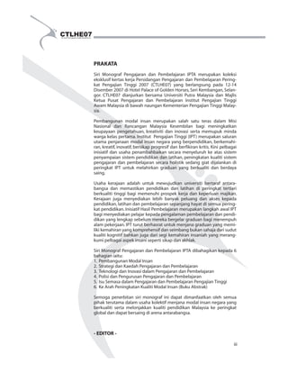 PRAKATA 
Siri Monograf Pengajaran dan  Pembelajaran  IPTA merupakan koleksi  
eksklusif kertas kerja Persidangan Pengajaran dan Pembelajaran Pering- 
kat  Pengajian  Tinggi  2007  (CTLHE07)  yang  berlangsung  pada  12-14  
Disember 2007 di Hotel Palace of Golden Horses, Seri Kembangan, Selan- 
gor.  CTLHE07 dianjurkan bersama  Universiti Putra Malaysia  dan  Majlis  
Ketua  Pusat  Pengajaran dan  Pembelajaran  Institut Pengajian  Tinggi  
Awam Malaysia di bawah naungan Kementerian Pengajian Tinggi Malay- 
sia. 
Pembangunan  modal insan  merupakan salah  satu teras dalam  Misi  
Nasional dan  Rancangan  Malaysia  Kesembilan  bagi meningkatkan  
keupayaan  pengetahuan,  kreativiti  dan inovasi  serta  memupuk  minda  
warga kelas pertama. Institut  Pengajian Tinggi (IPT) merupakan saluran  
utama penjanaan modal  insan negara yang berpendidikan, berkemahi- 
ran, kreatif, inovatif, bersikap progresif dan berfikiran kritis. Kini pelbagai  
inisiatif  dan  usaha  penambahbaikan  secara menyeluruh  ke  atas sistem  
penyampaian sistem pendidikan dan latihan, peningkatan kualiti sistem  
pengajaran  dan pembelajaran  secara holistik  sedang  giat  dijalankan di  
peringkat IPT  untuk  melahirkan  graduan  yang  berkualiti  dan  berdaya  
saing.  
Usaha  kerajaan  adalah  untuk  mewujudkan  universiti bertaraf antara- 
bangsa  dan memastikan  pendidikan  dan  latihan di  peringkat  tertiari  
berkualiti tinggi  bagi memenuhi prospek  kerja  dan  keperluan majikan.  
Kerajaan juga  menyediakan  lebih  banyak  peluang  dan  akses kepada  
pendidikan, latihan dan pembelajaran sepanjang hayat di semua pering- 
kat pendidikan. Inisiatif Hasil Pembelajaran merupakan langkah awal IPT  
bagi menyediakan pelajar kepada pengalaman pembelajaran dan pendi- 
dikan yang lengkap sebelum mereka bergelar graduan bagi menempuh  
alam pekerjaan. IPT turut berhasrat untuk menjana graduan yang memi- 
liki kemahiran yang komprehensif dan seimbang bukan sahaja dari sudut  
kualiti kognitif bahkan juga dari segi kemahiran  insaniah yang merang- 
kumi pelbagai aspek insani seperti sikap dan akhlak. 
Siri Monograf Pengajaran dan Pembelajaran IPTA dibahagikan kepada 6  
bahagian iaitu: 
1.  Pembangunan Modal Insan  
2.  Strategi dan Kaedah Pengajaran dan Pembelajaran 
3.  Teknologi dan Inovasi dalam Pengajaran dan Pembelajaran 
4.  Polisi dan Pengurusan Pengajaran dan Pembelajaran 
5.  Isu Semasa dalam Pengajaran dan Pembelajaran Pengajian Tinggi 
6.  Ke Arah Peningkatan Kualiti Modal Insan (Buku Abstrak) 
Semoga  penerbitan  siri  monograf  ini  dapat  dimanfaatkan oleh  semua  
pihak terutama dalam usaha kolektif menjana modal insan negara yang  
berkualiti serta melonjakkan  kualiti  pendidikan  Malaysia  ke  peringkat  
global dan dapat bersaing di arena antarabangsa. 
- EDITOR - 
  
iii 
 