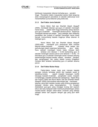 Persidangan Pengajaran dan Pembelajaran di Peringkat Pengajian Tinggi 2007 
KE ARAH PENINGKATAN KUALITI MODAL INSAN 
kehidupan masyarakat, tekanan terhadap guru semakin 
tinggi. Perubahan dalam masyarakat secara tidak langsung 
akan mempengaruhi perubahan di sekolah seterusnya turut 
menambahkan punca tekanan yang sedia ada. 
3.1.3 Dari Faktor Jenis Sekolah 
Normi Mohd. Dali dan Sharifah Alwiah Alsagoff 
(2005), mendapati tekanan guru-guru di sekolah menengah 
harian biasa adalah lebih tinggi berbanding tahap tekanan 
guru-guru di sekolah menengah asrama penuh. Kajiannya 
mendapati bahawa set pelajar yang pelbagai latar belakang 
pendidikan dan budaya di sekolah menengah harian biasa 
banyak menyumbang kepada tingginya tahap tekanan di 
kalangan guru. 
Normi Mohd. Dali dan Sharifah Alwiah Alsagoff 
(2005) telah mendapati guru perempuan lebih merasai 
tekanan akibat daripada masalah sikap pelajar dan 
perhubungan dalam organisasi berbanding guru lelaki. 
Guru sekolah menengah harian biasa merasai lebih 
tertekan (min tekanan = 12.44) berbanding guru di 
sekolah menengah asrama penuh (min tekanan = 10.44). Ini 
bermakna guru di sekolah menengah harian merasai peluang 
perkembangan kerjaya mereka seperti kenaikan pangkat, 
gaji, penghargaan, dan status adalah kurang hinggakan 
merasai lebih tertekan berbanding guru di sekolah asrama 
penuh. 
3.1.4 Dari Faktor Bukan Kerja 
Faktor-faktor bukan kerja pula merujuk kepada 
persepsi individu terhadap aktiviti dan keadaan sosial di 
sekeliling mereka seperti masalah kewangan, konflik 
keluarga, masalah di sekolah, penglibatan sosial, masalah 
rumahtangga, masalah peribadi dan sebagainya. Kajian Borg 
dan Falzon (1993) dan Normi Mohd. Dali dan Sharifah Alwiah 
Alsagoff. (2005) menunjukkan kekurangan gaji membawa 
tekanan yang lebih kepada mereka yang kurang pengalaman 
daripada mereka yang berpengalaman. Ini mungkin 
disebabkan guru-guru yang mengajar kurang dari sepuluh 
tahun dan baru berijazah telah membuat perbandingan antara 
mereka sendiri dengan rakan-rakan universiti yang bekerja 
sebagai doktor dan peguam dengan gaji yang jauh lebih 
tinggi. 
68 
 
