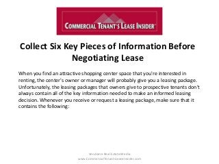 Collect Six Key Pieces of Information Before
Negotiating Lease
Vendome Real Estate Media
www.CommercialTenantsLeaseInsider.com
When you find an attractive shopping center space that you're interested in
renting, the center's owner or manager will probably give you a leasing package.
Unfortunately, the leasing packages that owners give to prospective tenants don't
always contain all of the key information needed to make an informed leasing
decision. Whenever you receive or request a leasing package, make sure that it
contains the following:
 