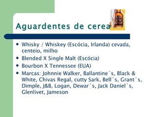 Aguardentes de cereais

   Whisky / Whiskey (Escócia, Irlanda) cevada,
    centeio, milho
   Blended X Single Malt (Escócia)
   Bourbon X Tennessee (EUA)
   Marcas: Johnnie Walker, Ballantine´s, Black &
    White, Chivas Regal, cutty Sark, Bell´s, Grant´s,
    Dimple, J&B, Logan, Dewar´s, Jack Daniel´s,
    Glenlivet, Jameson
 