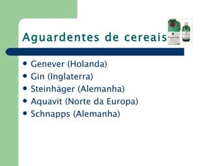 Aguardentes de cereais

   Genever (Holanda)
   Gin (Inglaterra)
   Steinhäger (Alemanha)
   Aquavit (Norte da Europa)
   Schnapps (Alemanha)
 