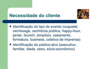 Necessidade do cliente

   Identificação do tipo de evento (coquetel,
    vernissage, cerimônia pública, happy-hour,
    jantar, brunch, simpósio, casamento,
    formatura, business, coletiva de imprensa)
   Identificação do público-alvo (executivo,
    familiar, idade, sexo, sócio-econômico)
 