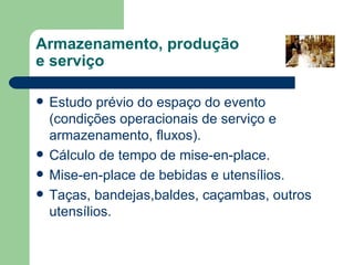 Armazenamento, produção
e serviço

   Estudo prévio do espaço do evento
    (condições operacionais de serviço e
    armazenamento, fluxos).
   Cálculo de tempo de mise-en-place.
   Mise-en-place de bebidas e utensílios.
   Taças, bandejas,baldes, caçambas, outros
    utensílios.
 