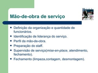 Mão-de-obra de serviço

   Definição da organização e quantidade de
    funcionários.
   Identificação de liderança do serviço.
   Perfil da mão-de-obra.
   Preparação do staff.
   Supervisão de serviço(mise-en-place, atendimento,
    fechamento).
   Fechamento (limpeza,contagem, desmontagem).
 