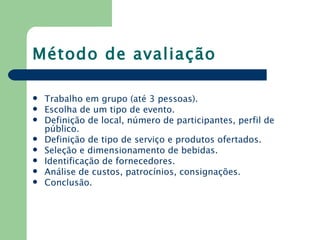 Método de avaliação

   Trabalho em grupo (até 3 pessoas).
   Escolha de um tipo de evento.
   Definição de local, número de participantes, perfil de
    público.
   Definição de tipo de serviço e produtos ofertados.
   Seleção e dimensionamento de bebidas.
   Identificação de fornecedores.
   Análise de custos, patrocínios, consignações.
   Conclusão.
 