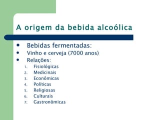 A origem da bebida alcoólica

    Bebidas fermentadas:
    Vinho e cerveja (7000 anos)
    Relações:
    1.   Fisiológicas
    2.   Medicinais
    3.   Econômicas
    4.   Políticas
    5.   Religiosas
    6.   Culturais
    7.   Gastronômicas
 