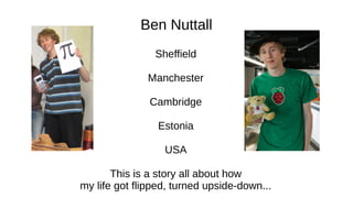Ben Nuttall
Sheffield
Manchester
Cambridge
Estonia
USA
This is a story all about how
my life got flipped, turned upside-down...
 