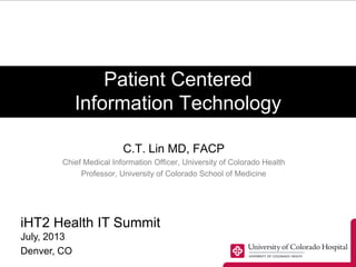 Patient Centered
Information Technology
C.T. Lin MD, FACP
Chief Medical Information Officer, University of Colorado Health
Professor, University of Colorado School of Medicine
iHT2 Health IT Summit
July, 2013
Denver, CO
 