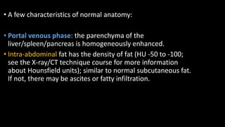 • A few characteristics of normal anatomy:
• Portal venous phase: the parenchyma of the
liver/spleen/pancreas is homogeneously enhanced.
• Intra-abdominal fat has the density of fat (HU -50 to -100;
see the X-ray/CT technique course for more information
about Hounsfield units); similar to normal subcutaneous fat.
If not, there may be ascites or fatty infiltration.
 