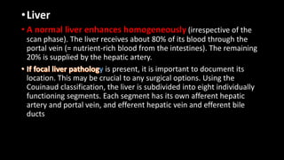 •Liver
• A normal liver enhances homogeneously (irrespective of the
scan phase). The liver receives about 80% of its blood through the
portal vein (= nutrient-rich blood from the intestines). The remaining
20% is supplied by the hepatic artery.
y is present, it is important to document its
location. This may be crucial to any surgical options. Using the
Couinaud classification, the liver is subdivided into eight individually
functioning segments. Each segment has its own afferent hepatic
artery and portal vein, and efferent hepatic vein and efferent bile
ducts
 