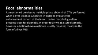 Focal abnormalities
As mentioned previously, multiple-phase abdominal CT is performed
when a liver lesion is suspected in order to evaluate the
enhancement pattern of the lesion. Lesion morphology often
presents clues for diagnosis. In order to arrive at a sure diagnosis,
however, additional examination is usually required, mostly in the
form of a liver MRI.
 