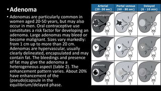 •Adenoma
• Adenomas are particularly common in
women aged 20-50 years, but may also
occur in men. Oral contraceptive use
constitutes a risk factor for developing an
adenoma. Large adenomas may bleed or
become malignant. Sizes vary markedly:
from 1 cm up to more than 20 cm.
Adenomas are hypervascular, usually
clearly delineated, encapsulated and may
contain fat. The bleedings and presence
of fat may give the adenoma a
heterogeneous aspect (table 2). The
enhancement pattern varies. About 20%
have enhancement of the
(pseudo)capsule in the
equilibrium/delayed phase.
 