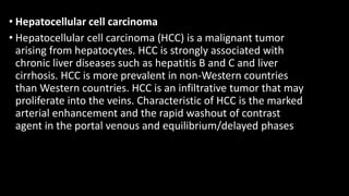 • Hepatocellular cell carcinoma
• Hepatocellular cell carcinoma (HCC) is a malignant tumor
arising from hepatocytes. HCC is strongly associated with
chronic liver diseases such as hepatitis B and C and liver
cirrhosis. HCC is more prevalent in non-Western countries
than Western countries. HCC is an infiltrative tumor that may
proliferate into the veins. Characteristic of HCC is the marked
arterial enhancement and the rapid washout of contrast
agent in the portal venous and equilibrium/delayed phases
 