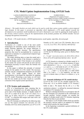 Proceedings of the 13th WSEAS International Conference on COMPUTERS 
CTL Model Update Implementation Using ANTLR Tools 
LAURA FLORENTINA CACOVEAN 
Department of Computer Science 
Lucian Blaga University of Sibiu, Faculty of Sciences 
Str. Dr. Ion Ratiu 5-7, 550012, Sibiu 
ROMANIA 
laura.cacovean@ulbsibiu.ro 
FLORIN STOICA 
Department of Computer Science 
Lucian Blaga University of Sibiu, Faculty of Sciences 
Str. Dr. Ion Ratiu 5-7, 550012, Sibiu 
ROMANIA 
florin.stoica@ulbsibiu.ro 
Abstract: - The model checkers are tools which can be used to verify that a given system satisfies a given temporal 
logic formula. In this paper is presented an algorithm which implements a CTL model updater towards the 
development of an automatic model modification tool and is illustrated a case study by applying the model update to 
the elevator control scenario, using for the implementation of the formula grammar the ANTLR (Another Tool for 
Language Recognition) instruments. 
Key-Words: - CTL model checkers, ANTLR implementation, model update, algorithm, directed graph 
1 Introduction 
Verification of a model is one of the most useful 
technologies for automatic system verifications. In the 
model checking approach, the system behaviour is 
modeled by a Kripke structure. The specification 
properties that must be accomplished by a system are 
expressed as formulas in a propositional temporal logic 
(for example CTL). 
The model checking takes as input the model and a 
formula, and then checks if the formula is satisfied or 
not by the Kripke model. If the formula is not satisfied 
by the model, the system will provide an error and any 
information necessary to know where the formula was 
not satisfied. 
In this paper is defined the principle of minimal 
change for the update of a CTL model. The necessary 
semantic and the computational properties are provided 
for the CTL model update. Based on these 
ascertainments is developed the algorithm for updating 
the CTL model. Presenting a case study, we will show 
that the new model can be then viewed as a possible 
correction of the original system specification. 
2 CTL Syntax and semantics 
CTL is a branching-time logic, meaning that its 
formulas are interpreted over all paths beginning in a 
given state of the Kripke structure. A Kripke model M 
over AP is a triple M=(S, Rel, P:AP→2S) where S is a 
finite set of states, Rel⊆S×S is a transition relation, 
P:SÆ2AP is a function that assigns each state with a set 
of atomic propositions. 
The CTL formulas are defined by the following rules 
[1]: (a) The logical constants true and false are CTL 
formulas; (b) Every atomic proposition, ap∈AP is a CTL 
formula; (c) If f1 and f2 are CTL formulas, then so are 
¬f1, f1∧f2, f1∨f2, EX f1, AX f1, E[f1Uf2], and A[f1Uf2]. 
2.1 Syntax definition of CTL model checker 
A CTL has the following syntax given in Backus-Naur 
form [4]: 
f :: ⊤ |⊥ |p|(¬ f1)| f1∧f2| f1∨f2| f1⊂ f2| AX f1| EX f1| AG f1| 
EG f1| AF f1| EF f1|A[f1Uf2]| E[f1Uf2] where ∀p∈AP. 
A CTL formula is evaluated on a Kripke model M. A 
path in M from a state s is an infinite sequence of states 
and is denoted as π = [s0, s1, … , si-1, si, si+1,…] such that 
s0=s and (si, si+1) ∈ Rel holds for all i ≥ 0. We write (si, 
si+1) ⊆ π and si∈ π. If we express a path as π = [s0, s1, …, 
si, … , sj , …] and i < j, we say that si is a state earlier 
than sj in π and si < sj. For simplicity, we may use 
succ(s) to denote state s0 if there is a relation (s, s0) in 
Rel. 
2.2 Semantic definition of CTL model checker 
Let M=(S, Rel, P:AP→2S) be a Kripke model for CTL. 
Given any s in S, we define whether a CTL formula f 
holds in state s. We denote this by (M, s) ⊨ f. The 
satisfaction relation ⊨ is defined by structural induction 
on fourteen CTL formulas [10]. 
Without a detailed declaration we presuppose that all 
the five formulae CTL presented in the contextually are 
by-path satisfied. Toward example, we consider the 
update of a Kripke model with CTL formulas, beginning 
from the fact that f is not satisfied. 
The input is a CTL Kripke model which not satisfies 
the formula f and the output is an updated CTL Kripke 
model which satisfies the input formula. 
In the beginning is presented a general definition of 
the CTL model update. 
ISSN: 1790-5109 169 ISBN: 978-960-474-099-4 
 