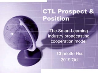 CTL Prospect &
Position
The Smart Learning
Industry broadcasting
cooperation model
Charlotte Hsu
2019 Oct.
 