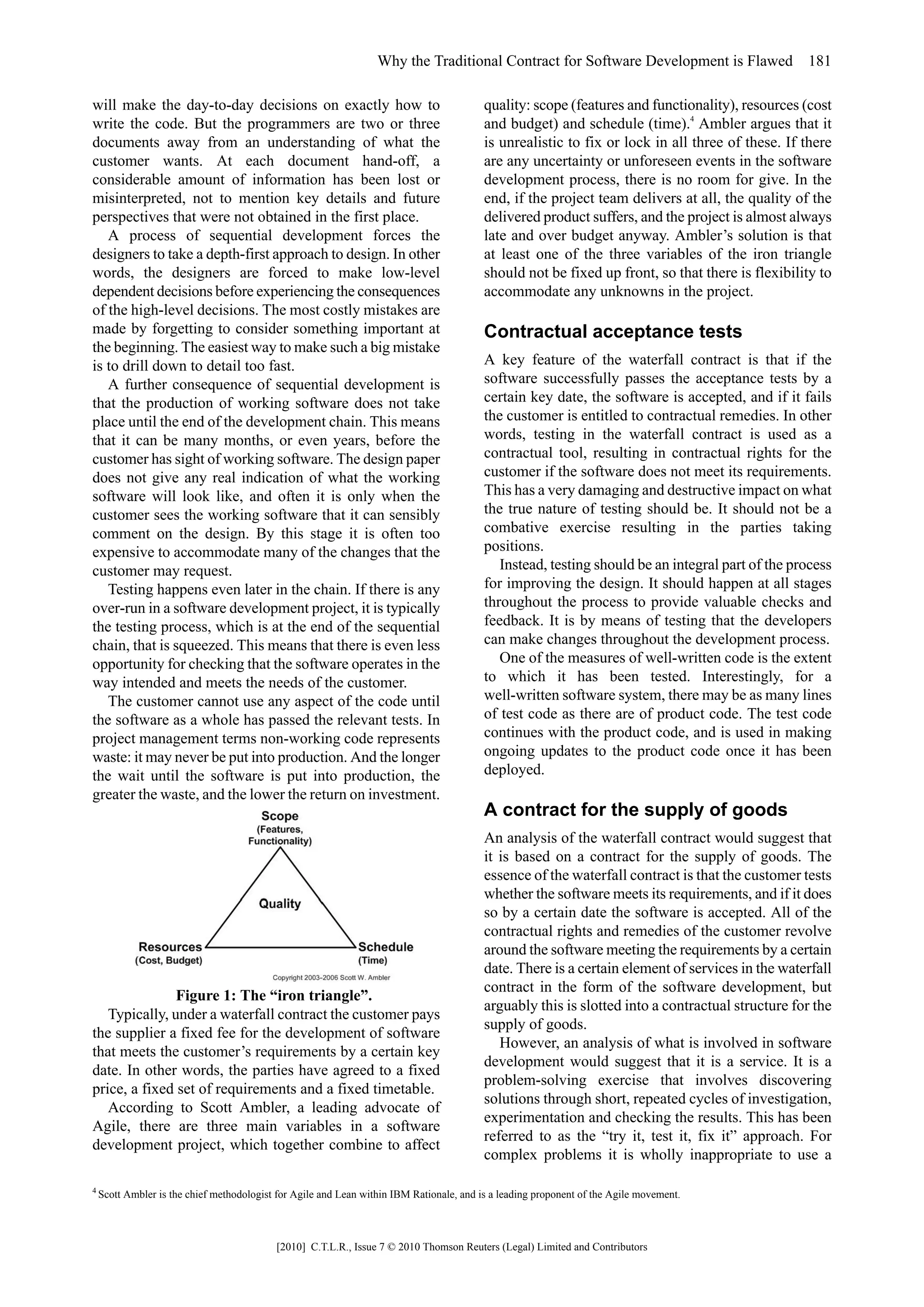 Why the Traditional Contract for Software Development is Flawed 181

will make the day-to-day decisions on exactly how to                                      quality: scope (features and functionality), resources (cost
write the code. But the programmers are two or three                                      and budget) and schedule (time).4 Ambler argues that it
documents away from an understanding of what the                                          is unrealistic to fix or lock in all three of these. If there
customer wants. At each document hand-off, a                                              are any uncertainty or unforeseen events in the software
considerable amount of information has been lost or                                       development process, there is no room for give. In the
misinterpreted, not to mention key details and future                                     end, if the project team delivers at all, the quality of the
perspectives that were not obtained in the first place.                                   delivered product suffers, and the project is almost always
   A process of sequential development forces the                                         late and over budget anyway. Ambler’s solution is that
designers to take a depth-first approach to design. In other                              at least one of the three variables of the iron triangle
words, the designers are forced to make low-level                                         should not be fixed up front, so that there is flexibility to
dependent decisions before experiencing the consequences                                  accommodate any unknowns in the project.
of the high-level decisions. The most costly mistakes are
made by forgetting to consider something important at                                     Contractual acceptance tests
the beginning. The easiest way to make such a big mistake
is to drill down to detail too fast.                                                      A key feature of the waterfall contract is that if the
   A further consequence of sequential development is                                     software successfully passes the acceptance tests by a
that the production of working software does not take                                     certain key date, the software is accepted, and if it fails
place until the end of the development chain. This means                                  the customer is entitled to contractual remedies. In other
that it can be many months, or even years, before the                                     words, testing in the waterfall contract is used as a
customer has sight of working software. The design paper                                  contractual tool, resulting in contractual rights for the
does not give any real indication of what the working                                     customer if the software does not meet its requirements.
software will look like, and often it is only when the                                    This has a very damaging and destructive impact on what
customer sees the working software that it can sensibly                                   the true nature of testing should be. It should not be a
comment on the design. By this stage it is often too                                      combative exercise resulting in the parties taking
expensive to accommodate many of the changes that the                                     positions.
customer may request.                                                                        Instead, testing should be an integral part of the process
   Testing happens even later in the chain. If there is any                               for improving the design. It should happen at all stages
over-run in a software development project, it is typically                               throughout the process to provide valuable checks and
the testing process, which is at the end of the sequential                                feedback. It is by means of testing that the developers
chain, that is squeezed. This means that there is even less                               can make changes throughout the development process.
opportunity for checking that the software operates in the                                   One of the measures of well-written code is the extent
way intended and meets the needs of the customer.                                         to which it has been tested. Interestingly, for a
   The customer cannot use any aspect of the code until                                   well-written software system, there may be as many lines
the software as a whole has passed the relevant tests. In                                 of test code as there are of product code. The test code
project management terms non-working code represents                                      continues with the product code, and is used in making
waste: it may never be put into production. And the longer                                ongoing updates to the product code once it has been
the wait until the software is put into production, the                                   deployed.
greater the waste, and the lower the return on investment.
                                                                                          A contract for the supply of goods
                                                                                          An analysis of the waterfall contract would suggest that
                                                                                          it is based on a contract for the supply of goods. The
                                                                                          essence of the waterfall contract is that the customer tests
                                                                                          whether the software meets its requirements, and if it does
                                                                                          so by a certain date the software is accepted. All of the
                                                                                          contractual rights and remedies of the customer revolve
                                                                                          around the software meeting the requirements by a certain
                                                                                          date. There is a certain element of services in the waterfall
                                                                                          contract in the form of the software development, but
               Figure 1: The “iron triangle”.
                                                                                          arguably this is slotted into a contractual structure for the
   Typically, under a waterfall contract the customer pays
                                                                                          supply of goods.
the supplier a fixed fee for the development of software
                                                                                             However, an analysis of what is involved in software
that meets the customer’s requirements by a certain key
                                                                                          development would suggest that it is a service. It is a
date. In other words, the parties have agreed to a fixed
                                                                                          problem-solving exercise that involves discovering
price, a fixed set of requirements and a fixed timetable.
                                                                                          solutions through short, repeated cycles of investigation,
   According to Scott Ambler, a leading advocate of
                                                                                          experimentation and checking the results. This has been
Agile, there are three main variables in a software
                                                                                          referred to as the “try it, test it, fix it” approach. For
development project, which together combine to affect
                                                                                          complex problems it is wholly inappropriate to use a

4
    Scott Ambler is the chief methodologist for Agile and Lean within IBM Rationale, and is a leading proponent of the Agile movement.



                                           [2010] C.T.L.R., Issue 7 © 2010 Thomson Reuters (Legal) Limited and Contributors
 