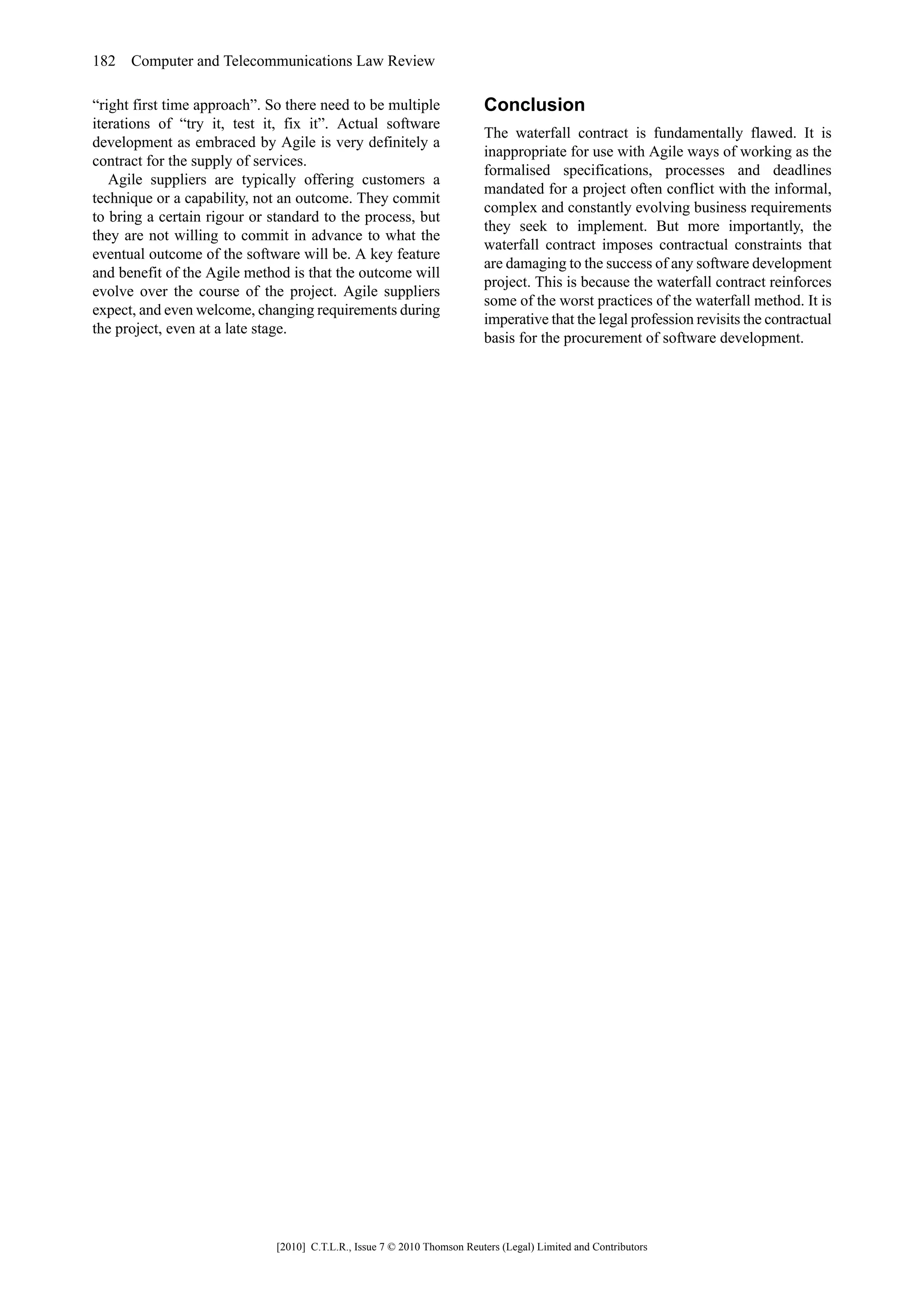 182 Computer and Telecommunications Law Review

“right first time approach”. So there need to be multiple                 Conclusion
iterations of “try it, test it, fix it”. Actual software
                                                                          The waterfall contract is fundamentally flawed. It is
development as embraced by Agile is very definitely a
                                                                          inappropriate for use with Agile ways of working as the
contract for the supply of services.
                                                                          formalised specifications, processes and deadlines
   Agile suppliers are typically offering customers a
                                                                          mandated for a project often conflict with the informal,
technique or a capability, not an outcome. They commit
                                                                          complex and constantly evolving business requirements
to bring a certain rigour or standard to the process, but
                                                                          they seek to implement. But more importantly, the
they are not willing to commit in advance to what the
                                                                          waterfall contract imposes contractual constraints that
eventual outcome of the software will be. A key feature
                                                                          are damaging to the success of any software development
and benefit of the Agile method is that the outcome will
                                                                          project. This is because the waterfall contract reinforces
evolve over the course of the project. Agile suppliers
                                                                          some of the worst practices of the waterfall method. It is
expect, and even welcome, changing requirements during
                                                                          imperative that the legal profession revisits the contractual
the project, even at a late stage.
                                                                          basis for the procurement of software development.




                              [2010] C.T.L.R., Issue 7 © 2010 Thomson Reuters (Legal) Limited and Contributors
 