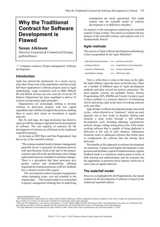Why the Traditional Contract for Software Development is Flawed 179

                                                                                              assumptions are rarely questioned. This might
    Why the Traditional                                                                       explain why the waterfall model of software
                                                                                              development is so difficult to abandon.”
    Contract for Software                                                              An analysis of the assumptions underlying the waterfall
                                                                                       contract is long overdue. This article re-examines the key
    Development is                                                                     features of the waterfall contract, and explains why it is
    Flawed                                                                             fundamentally flawed.

                                                                                       Agile methods
    Susan Atkinson                      *



    Director, Corporate & Commercial Groups,                                           The essence of Agile software development methodology
                                                                                       is best encapsulated by the Agile Manifesto3:
    gallenalliance
                                                                                        individuals and interactions over processes and tools;

   Computer contracts; Project management; Software                                     working software                 over comprehensive documentation;
development                                                                             customer collaboration           over contract negotiation;
                                                                                        responding to change             over following a plan.
Introduction
Agile has entered the mainstream. In a recent survey,                                     That is, while there is value in the items on the right,
more than 50 per cent of the respondents said that at least                            the Agile Alliance values the items on the left more. There
half their organisation’s software projects used an Agile                              are a number of different types of Agile development
methodology. Large companies such as IBM, BSkyB,                                       methods, and often, several are used in conjunction. The
BT and British Airways are now converts. Even the US                                   most popular versions are probably Scrum, Xtreme
Defense Department has been mandated to deliver IT                                     Programming (XP), DSDM and Crystal. Central to each
systems incorporating Agile principles.1                                               of these methods is a common objective of minimising
   Organisations are increasingly looking to develop                                   risk by delivering value in the form of working software
software in short-term projects with low capital                                       early and often.
expenditure and visibility throughout the process, enabling                               Agile divides a software development project into small
them to assess their return on investment at regular                                   cycles—often referred to as “iterations”, which are each
intervals.                                                                             typically one to four weeks in duration. During each
   But, by and large, the legal profession has failed to                               iteration a team works through a full software
catch up with the change in approach for the development                               development cycle including planning, requirements
of software. The vast majority of contracts for the                                    analysis, design, coding, testing and review. Fully tested,
development of software are still based on the traditional                             working software that is capable of being deployed is
waterfall technique.                                                                   delivered at the end of each iteration. Subsequent
   As far back as 2003 Mary and Tom Poppendieck2 had                                   iterations result in additional software that builds upon
this to say of the waterfall contract:                                                 or complements the software that has already been
                                                                                       delivered.
      “The contract-inspired model of project management                                  The benefits of this approach to software development
      generally favors a sequential development process                                are numerous. Frequent and regular development cycles
      with specifications fixed at the start of the project,                           promote and facilitate a speed of implementation, regular
      customer sign-off on the specifications, and a change                            feedback leads to a continuous improvement in terms of
      authorisation process intended to minimize changes.                              both learning and understanding, and the customer has
      There is a perception that these processes give                                  the opportunity to prioritise those features which are of
      greater control and predictability, although                                     most value at regular intervals.
      sequential development processes with low feedback
      have a dismal record in this regard …                                            The waterfall model
         The conventional wisdom in project management
      values managing scope, cost and schedule to the                                  However, as highlighted by the Poppendiecks, the typical
      original plan … This mental model is so entrenched                               contract for the development of software is based on the
      in project management thinking that its underlying                               traditional waterfall method.



*
  satkinson@gallenalliance.com.
1
  2010 National Defense Authorization Act, under which President Obama gave Defense Department officials a deadline of July 2010 to create new acquisition processes
that can deliver IT systems in no more than 18 months by incorporating certain Agile principles.
2
  Mary and Tom Poppendieck, Lean Software Development: An Agile Toolkit (Addison-Wesley Professional, 2003). The Poppendiecks have been very influential in the
lean software movement, which has arguably been the inspiration for, and formed the basis of many of the principles of the Agile approach.
3
  The Agile Manifesto was developed by the Agile Alliance in 2001. Please refer to http://agilemanifesto.org/ [Accessed August 11, 2010].



                                         [2010] C.T.L.R., Issue 7 © 2010 Thomson Reuters (Legal) Limited and Contributors
 