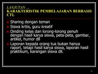 19LANJUTAN …KARAKTERISTIK PEMBELAJARAN BERBASIS CTLSharing dengan temanSiswa kritis, guru kreatifDinding kelas dan lorong-lorong penuh dengan hasil karya siswa, peta-peta, gambar, artikel, humor dllLaporan kepada orang tua bukan hanya raport, tetapi hasil karya siswa, laporan hasil praktikum, karangan siswa dll. 