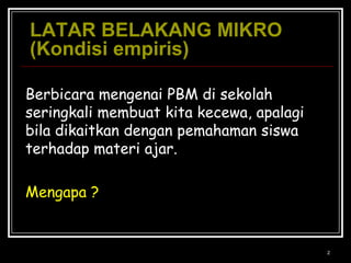 2LATAR BELAKANG MIKRO(Kondisi empiris)  Berbicara mengenai PBM di sekolah seringkali membuat kita kecewa, apalagi bila dikaitkan dengan pemahaman siswa terhadap materi ajar.Mengapa ?