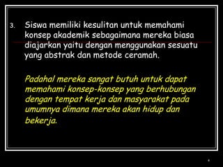 4Siswamemilikikesulitanuntukmemahamikonsepakademiksebagaimanamerekabiasadiajarkanyaitudenganmenggunakansesuatu yang abstrakdanmetodeceramah.Padahalmerekasangatbutuhuntukdapatmemahamikonsep-konsep yang berhubungandengantempatkerjadanmasyarakatpadaumumnyadimanamerekaakanhidupdanbekerja.