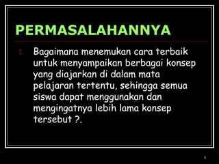 5PERMASALAHANNYABagaimana menemukan cara terbaik untuk menyampaikan berbagai konsep yang diajarkan di dalam mata pelajaran tertentu, sehingga semua siswa dapat menggunakan dan mengingatnya lebih lama konsep tersebut ?.