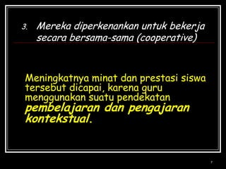 7Mereka diperkenankan untuk bekerja secara bersama-sama (cooperative)Meningkatnya minat dan prestasi siswa tersebut dicapai, karena guru menggunakan suatu pendekatan pembelajaran dan pengajaran kontekstual.